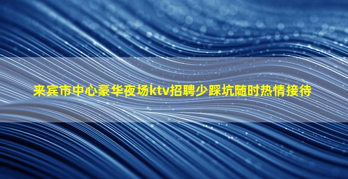 来宾市中心豪华夜场ktv招聘少踩坑随时热情接待